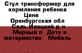 Стул-трансформер для кормления ребенка › Цена ­ 600 - Оренбургская обл., Соль-Илецкий р-н, Мирный п. Дети и материнство » Мебель   